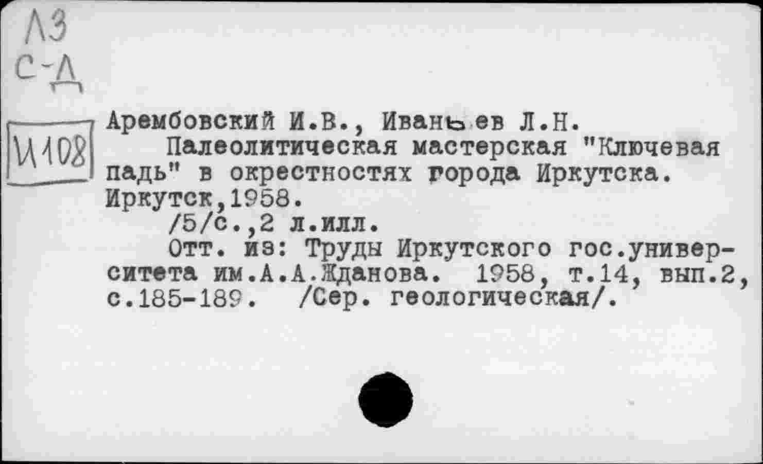 ﻿VA402
Арембовский И.В., Ивань ев Л.Н.
Палеолитическая мастерская ’’Ключевая падь’’ в окрестностях города Иркутска. Иркутск,1958.
/5/с.,2 л.илл.
Отт. из: Труды Иркутского гос.университета им.А.А.Жданова. 1958, т.14, вып.2 с.185-189. /Сер. геологическая/.